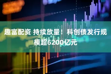 趣富配资 持续放量！科创债发行规模超6200亿元