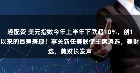 趣配资 美元指数今年上半年下跌超10%，创1973年以来的最差表现！事关新任美联储主席遴选，美财长发声