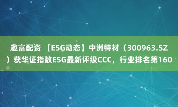 趣富配资 【ESG动态】中洲特材（300963.SZ）获华证指数ESG最新评级CCC，行业排名第160