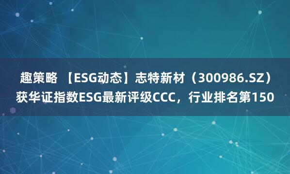 趣策略 【ESG动态】志特新材（300986.SZ）获华证指数ESG最新评级CCC，行业排名第150