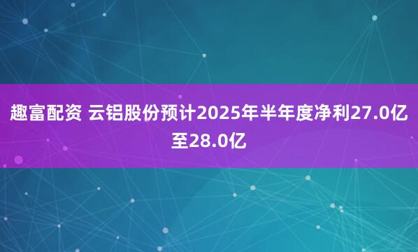 趣富配资 云铝股份预计2025年半年度净利27.0亿至28.0亿