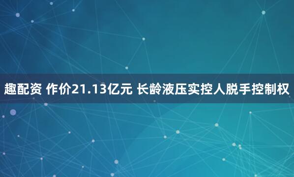 趣配资 作价21.13亿元 长龄液压实控人脱手控制权
