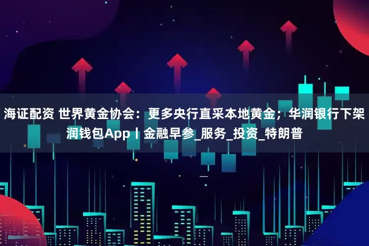 海证配资 世界黄金协会:更多央行直采本地黄金;华润银行下架润钱包App丨金融早参_服务_投资_特朗普