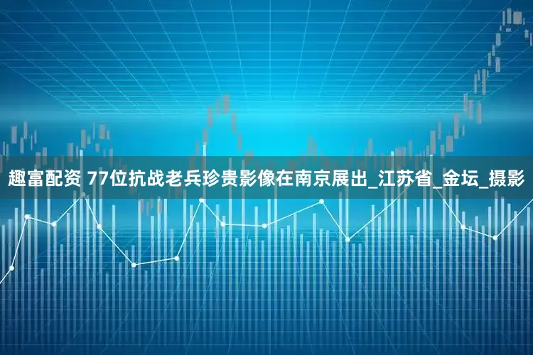 趣富配资 77位抗战老兵珍贵影像在南京展出_江苏省_金坛_摄影