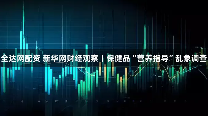 全达网配资 新华网财经观察丨保健品“营养指导”乱象调查