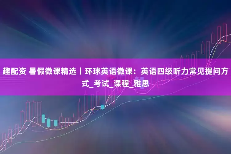 趣配资 暑假微课精选丨环球英语微课:英语四级听力常见提问方式_考试_课程_雅思