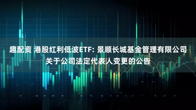 趣配资 港股红利低波ETF: 景顺长城基金管理有限公司关于公司法定代表人变更的公告