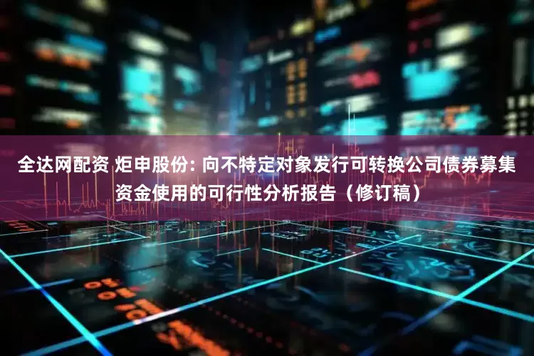 全达网配资 炬申股份: 向不特定对象发行可转换公司债券募集资金使用的可行性分析报告(修订稿)