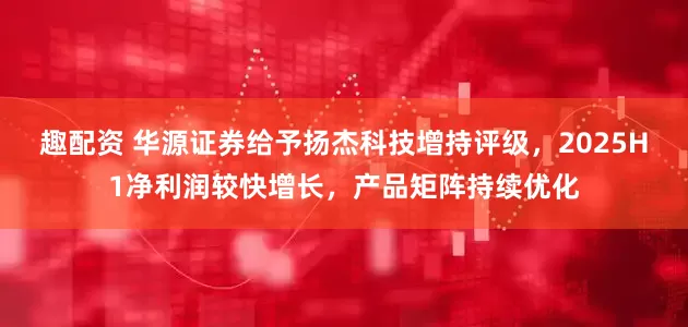 趣配资 华源证券给予扬杰科技增持评级，2025H1净利润较快增长，产品矩阵持续优化