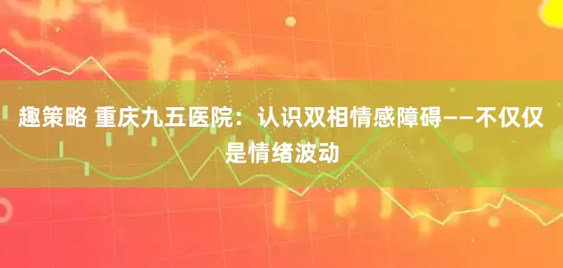 趣策略 重庆九五医院：认识双相情感障碍——不仅仅是情绪波动