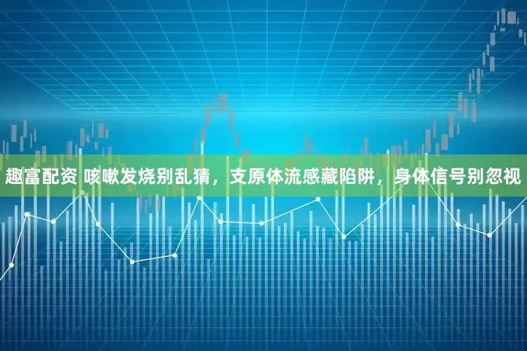 趣富配资 咳嗽发烧别乱猜，支原体流感藏陷阱，身体信号别忽视