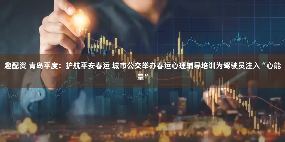 趣配资 青岛平度：护航平安春运 城市公交举办春运心理辅导培训为驾驶员注入“心能量”