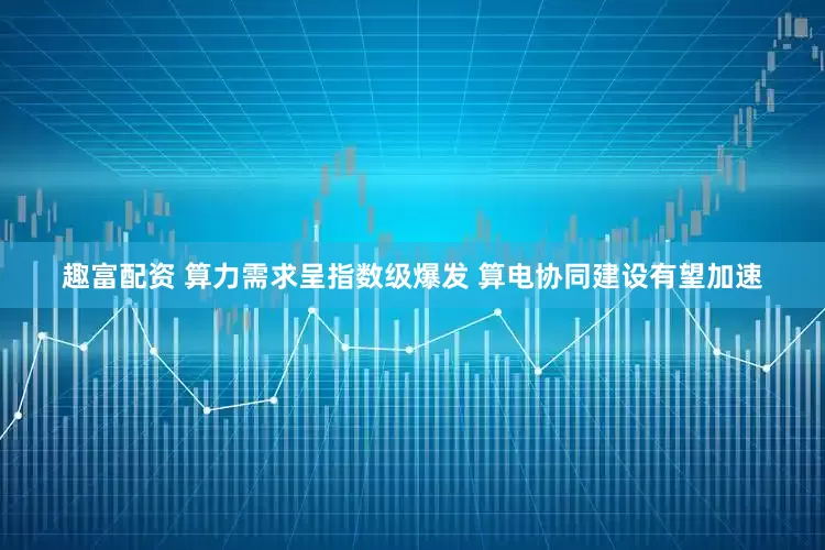趣富配资 算力需求呈指数级爆发 算电协同建设有望加速