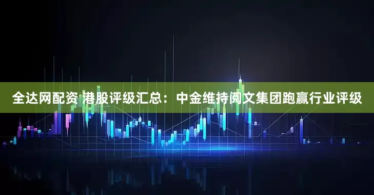 全达网配资 港股评级汇总：中金维持阅文集团跑赢行业评级